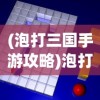 (泡打三国手游攻略)泡打三国攻略大全及常见问题解答