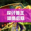 探讨兽王降临后期最强大三大组合，揭示其与角色能力升级、战术策略调整的密切联系