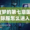 (梦的第七章国际服怎么进入)梦的第七章国际服，探索未知的游戏世界