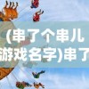 (串了个串儿游戏名字)串了个串儿游戏，一场文化与娱乐的完美结合