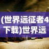 (世界远征者4下载)世界远征者的探索之旅，历史、影响与遗产