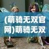 (萌骑无双官网)萌骑无双游戏，梦幻般的冒险之旅