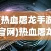 (热血屠龙手游官网)热血屠龙页游，探索奇幻世界的无尽魅力