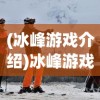 (冰峰游戏介绍)冰峰游戏，探险与生存的极致体验