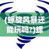 (螺旋风暴还能玩吗?)螺旋风暴现在还能玩吗，游戏状态与前景分析