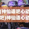 (神仙道吧心动吧)神仙道心动论坛，探索神秘世界，共享游戏激情