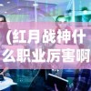 (红月战神什么职业厉害啊)红月战神，哪个职业最厉害？深度解析与探讨