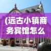 (远古小镇商务宾馆怎么进)远古小镇商务宾馆，历史与现代的完美融合