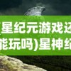 (星纪元游戏还能玩吗)星神纪元登录，新时代的游戏之门开启