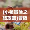 (小镇冒险之旅攻略)冒险之旅攻略大全，探索未知世界的必备指南