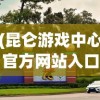 (昆仑游戏中心官方网站入口)昆仑游戏中心，探索虚拟世界的乐园