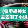 (铁甲战神女主去哪了小说)铁甲战神，女主神秘消失的背后