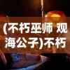 (不朽巫师 观海公子)不朽巫师，神秘力量的探索与解析