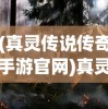 (真灵传说传奇手游官网)真灵传说传奇，探索神秘世界的奇幻之旅