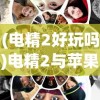 (电精2好玩吗)电精2与苹果，跨界合作的魅力探索