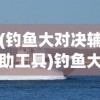 (钓鱼大对决辅助工具)钓鱼大对决辅助器安卓，游戏利器还是潜在风险？