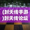 (封天传手游)封天传论坛，游戏世界的热议焦点