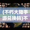 (不朽大陆手游兑换码)不朽大陆手游，探索奇幻世界的无限魅力