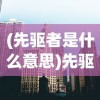 (先驱者是什么意思)先驱者的探索之路，引领时代的先驱者现象深度解析