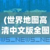 (世界地图高清中文版全图图片)世界地图高清中文版全图，探索地球的奥秘与地理知识