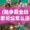(战争霸业玩家论坛怎么进)战争霸业玩家论坛，策略、挑战与游戏心得分享