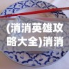(消消英雄攻略大全)消消英雄攻略大全，从入门到精通的游戏指南
