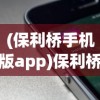 (保利桥手机版app)保利桥手机版，功能、特点与用户体验解析
