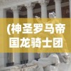 (神圣罗马帝国龙骑士团怎么玩)神圣罗马帝国龙骑士团，历史、传奇与影响
