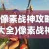 (像素战神攻略大全)像素战神攻略大全，从入门到精通的全方位指南