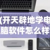 (开天辟地学电脑软件怎么样)开天辟地学电脑软件，入门、进阶与实战攻略