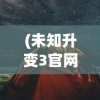 (未知升变3官网)未知升变3，探索新境界的启示与挑战