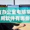 (办公室电脑常用软件有哪些)办公室电脑常用软件详解及其在日常工作中的重要性