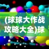 (球球大作战攻略大全)球球大作战攻略视频详解，从入门到进阶的全方位指南