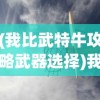 (我比武特牛攻略武器选择)我比武特牛游戏攻略大全及常见问题解答