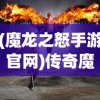 (魔龙之怒手游官网)传奇魔龙之怒魔龙之怒玩法详解及常见问答指南