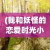 (我和妖怪的恋爱时光小说)我和妖怪的恋爱时光，跨越种族界限的奇幻之旅
