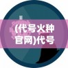 (代号火种官网)代号火种1.25，未来科技的启示与探索