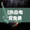 (热血电竞免费阅读小说)热血电竞，免费阅读，激情与竞争的盛宴