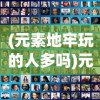 (元素地牢玩的人多吗)元素地牢现在还能玩吗，游戏状态与前景探讨