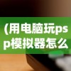 (用电脑玩psp模拟器怎么操作方便)电脑PSP模拟器，如何使用电脑玩转PSP游戏