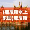 (威尼斯水上乐园)威尼斯水上公园的魅力与探索