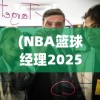 (NBA篮球经理2025)NBA篮球经理2025，未来篮球管理的崭新篇章