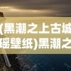 (黑潮之上古城瑶壁纸)黑潮之上古城遥壁纸的魅力与影响，深入解析与探索