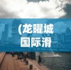 (龙曜城国际滑雪场地址)龙曜城，历史底蕴与现代风采的交融之地