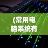 (常用电脑系统有哪些类型)常用电脑系统及其多元分析