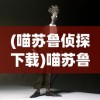 (喵苏鲁侦探下载)喵苏鲁侦探动画，探案与想象的完美结合