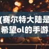 (赛尔特大陆是希望ol的手游吗)赛尔特大陆是否属于希望OL手游？探究手游世界的多元性与复杂性