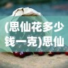 (思仙花多少钱一克)思仙雄花的功效与作用，探索其潜在的健康益处
