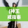 (神王戒指秦羽)神王戒指，神秘力量的象征与传承