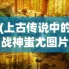 (上古传说中的战神蚩尤图片)上古战神蚩尤，神秘传说与英勇事迹